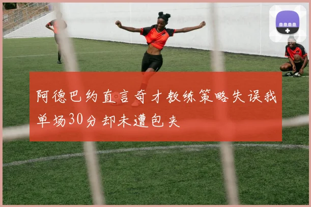 阿德巴约直言奇才教练策略失误我单场30分却未遭包夹