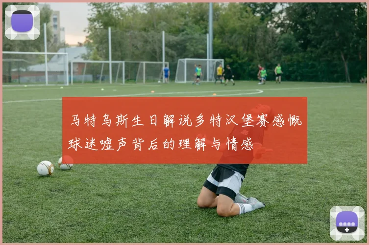 马特乌斯生日解说多特汉堡赛感慨球迷嘘声背后的理解与情感