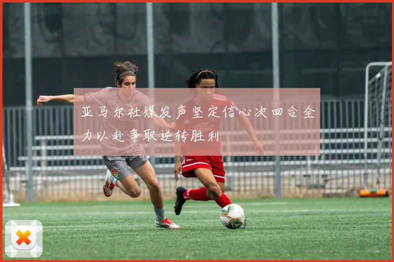 亚马尔社媒发声坚定信心次回合全力以赴争取逆转胜利
