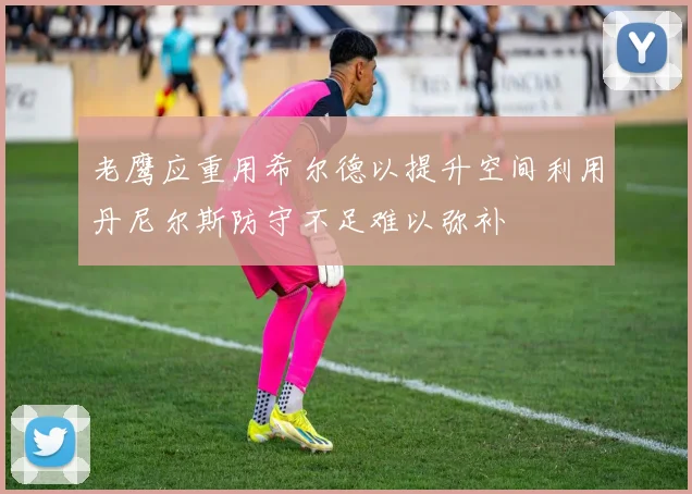 老鹰应重用希尔德以提升空间利用丹尼尔斯防守不足难以弥补