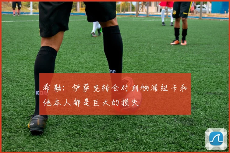 希勒：伊萨克转会对利物浦纽卡和他本人都是巨大的损失