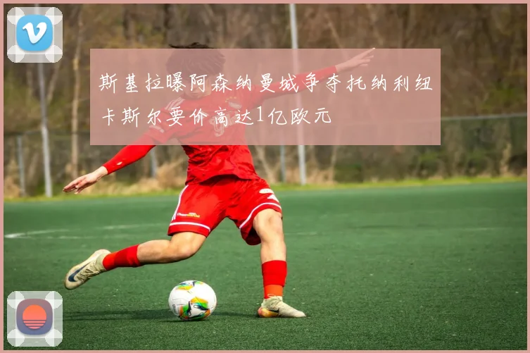 斯基拉曝阿森纳曼城争夺托纳利纽卡斯尔要价高达1亿欧元