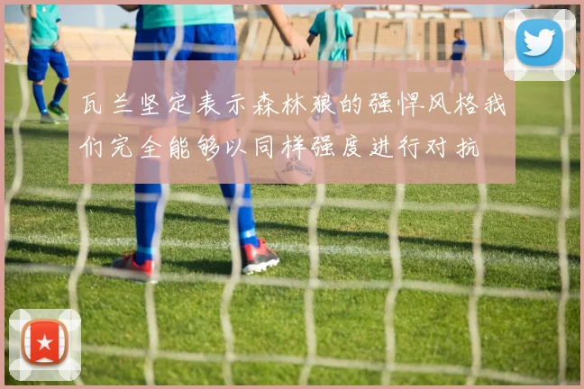 瓦兰坚定表示森林狼的强悍风格我们完全能够以同样强度进行对抗
